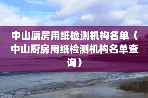 中山厨房用纸检测机构名单（中山厨房用纸检测机构名单查询）