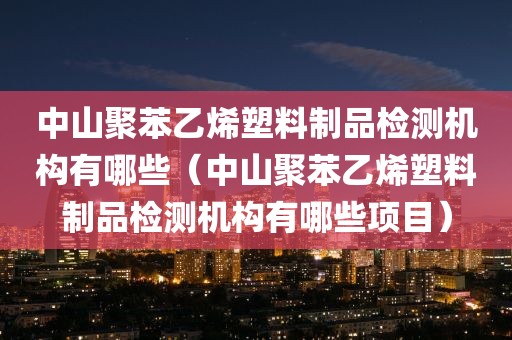 中山聚苯乙烯塑料制品检测机构有哪些（中山聚苯乙烯塑料制品检测机构有哪些项目）