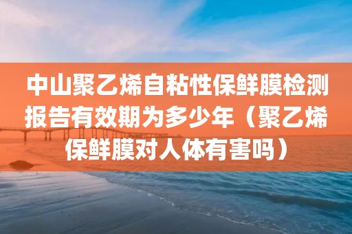 中山聚乙烯自粘性保鲜膜检测报告有效期为多少年（聚乙烯保鲜膜对人体有害吗）