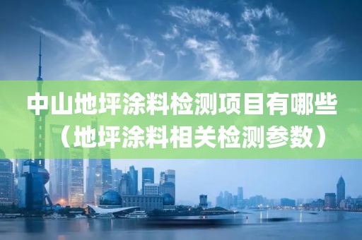 中山地坪涂料检测项目有哪些（地坪涂料相关检测参数）