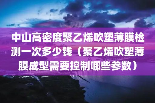 中山高密度聚乙烯吹塑薄膜检测一次多少钱（聚乙烯吹塑薄膜成型需要控制哪些参数）